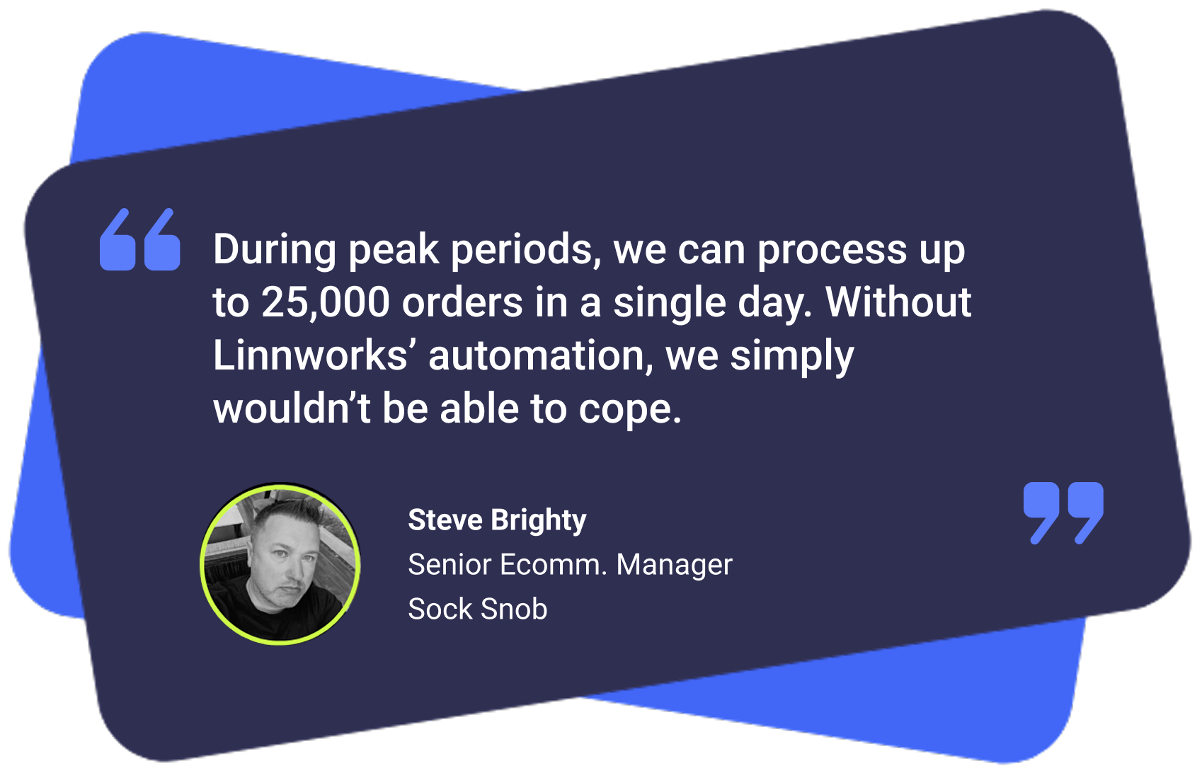 "During peak periods, we can process up to 25,000 orders in a single day. Without Linnworks' automation, we simply wouldn't be able to cope." Steve Brighty, Senior Ecomm. Manager, Sock Snob